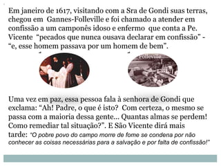 Em janeiro de 1617, visitando com a Sra de Gondi suas terras,
chegou em Gannes-Folleville e foi chamado a atender em
confissão a um camponês idoso e enfermo que conta a Pe.
Vicente “pecados que nunca ousava declarar em confissão” -
“e, esse homem passava por um homem de bem”.
Uma vez em paz, essa pessoa fala à senhora de Gondi que
exclama: “Ah! Padre, o que é isto? Com certeza, o mesmo se
passa com a maioria dessa gente... Quantas almas se perdem!
Como remediar tal situação?”. E São Vicente dirá mais
tarde: “O pobre povo do campo morre de fome se condena por não
conhecer as coisas necessárias para a salvação e por falta de confissão!”
Folleville
 