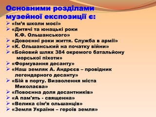 Основними розділами
музейної експозиції є:
 «Ім’я школи моєї»
 «Дитячі та юнацькі роки
К.Ф. Ольшанського»
 «Довоєнні роки життя. Служба в армії»
 «К. Ольшанський на початку війни»
 «Бойовий шлях 384 окремого батальйону
морської піхоти»
 «Формування десанту»
 «Наш земляк А. Андрєєв – провідник
легендарного десанту»
 «Бій в порту. Визволення міста
Миколаєва»
 «Повоєнна доля десантників»
 «А пам'ять - священна»
 «Велика сім’я ольшанців»
 «Земля України – героїв земля»
 