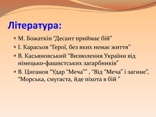 Література:
 М. Божаткін “Десант приймає бій”
 І. Карасьов “Герої, без яких немає життя”
 В. Касьяновський “Визволення України від
німецько-фашистських загарбників”
 В. Циганов “Удар “Меча”” , “Від “Меча” і загине”,
“Морська, смугаста, йде піхота в бій ”
 