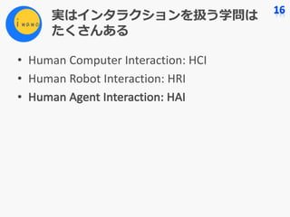 実はインタラクションを扱う学問は
たくさんある
• Human	Computer	Interaction:	HCI
• Human	Robot	Interaction:	HRI
• Human	Agent	Interaction:	HAI
 