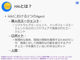 HAIとは？
• HAIにおける3つのAgent
– 擬⼈化エージェント：
• ソフトウェアエージェント、インタフェースエー
ジェントなどのソフトウェアで実装されたエー
ジェント
– ロボット：
• 物理的な⾝体、環境の情報を獲得するためのセン
サ、環境に対して物理的な⾏動を実⾏するアク
チュエータを備えているいわゆるロボット
– ⼈間：
石塚満「マルチモーダル擬人化エージェントシステム」,	システム/制御/情報，Vol.	44,	No.	3,	pp.128—135,	2000
石塚満「生命的エージェントによるインタフェース/メディア」，情報処理,	Vol.	48,	No.	3,	pp.257—263,	2007
 