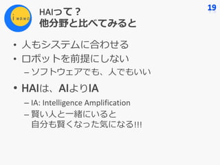 HAIって？
他分野と⽐べてみると
• ⼈もシステムに合わせる
• ロボットを前提にしない
– ソフトウェアでも、⼈でもいい
• HAIは、AIよりIA
– IA:	Intelligence	Amplification
– 賢い⼈と⼀緒にいると
⾃分も賢くなった気になる!!!
 