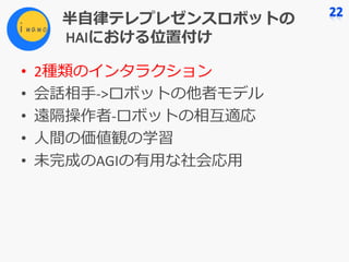 半⾃律テレプレゼンスロボットの
HAIにおける位置付け
• 2種類のインタラクション
• 会話相⼿->ロボットの他者モデル
• 遠隔操作者-ロボットの相互適応
• ⼈間の価値観の学習
• 未完成のAGIの有⽤な社会応⽤
 