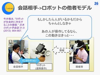会話相⼿->ロボットの他者モデル
ロボット
(遠隔操作)
会話相手 操縦者
操縦
インタラクション
もしかしたら人がいるかもだから
ちゃんとしなきゃ
あの人が操作してるなら、
この動きはきっと・・・
今井倫太. "ロボット
が社会的に存在す
ることの価値." 日本
ロボット学会誌 31.9
(2013): 864-867.
 