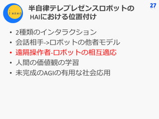 半⾃律テレプレゼンスロボットの
HAIにおける位置付け
• 2種類のインタラクション
• 会話相⼿->ロボットの他者モデル
• 遠隔操作者-ロボットの相互適応
• ⼈間の価値観の学習
• 未完成のAGIの有⽤な社会応⽤
 