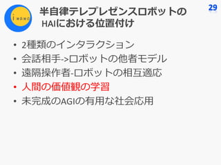 半⾃律テレプレゼンスロボットの
HAIにおける位置付け
• 2種類のインタラクション
• 会話相⼿->ロボットの他者モデル
• 遠隔操作者-ロボットの相互適応
• ⼈間の価値観の学習
• 未完成のAGIの有⽤な社会応⽤
 