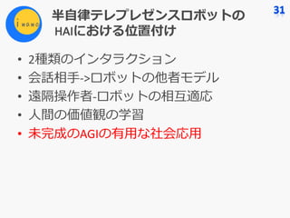 半⾃律テレプレゼンスロボットの
HAIにおける位置付け
• 2種類のインタラクション
• 会話相⼿->ロボットの他者モデル
• 遠隔操作者-ロボットの相互適応
• ⼈間の価値観の学習
• 未完成のAGIの有⽤な社会応⽤
 