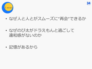 • なぜ⼈と⼈とがスムーズに”再会”できるか
• なぜのび太がドラえもんと過ごして
違和感がないのか
• 記憶があるから
 