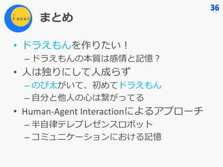 まとめ
• ドラえもんを作りたい！
– ドラえもんの本質は感情と記憶？
• ⼈は独りにして⼈成らず
– のび太がいて、初めてドラえもん
– ⾃分と他⼈の⼼は繋がってる
• Human-Agent	Interactionによるアプローチ
– 半⾃律テレプレゼンスロボット
– コミュニケーションにおける記憶
 