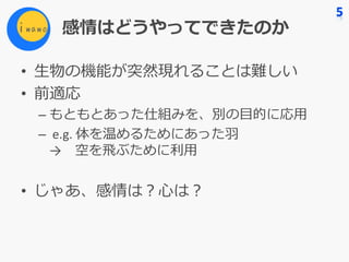 感情はどうやってできたのか
• ⽣物の機能が突然現れることは難しい
• 前適応
– もともとあった仕組みを、別の⽬的に応⽤
– e.g.	体を温めるためにあった⽻
→ 空を⾶ぶために利⽤
• じゃあ、感情は？⼼は？
 