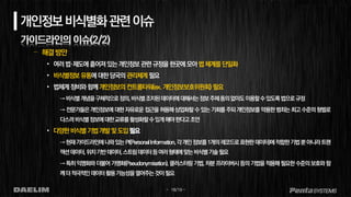 - 18/19 -
개인정보비식별화관련이슈
가이드라인의 이슈(2/2)
– 해결방안
• 여러법·제도에흩어져있는개인정보관련규정을한곳에모아법체계를단일화
• 비식별정보유통에대한당국의관리체계필요
• 법체계정비와함께개인정보의컨트롤타워(ex. 개인정보보호위원회) 필요
→비식별개념을구체적으로정의,비식별조치된데이터에대해서는정보주체동의없이도이용할수있도록법으로규정
→ 전문가들은 개인정보에 대한 자유로운 접근을 허용해 상업화할 수 있는 기회를 주되 개인정보를 악용한 범죄는 최고 수준의형벌로
다스려비식별정보에대한교류를활성화할수있게해야한다고조언
• 다양한비식별기법개발및도입필요
→현재가이드라인에나와있는PI(PersonalInformation,각개인정보를1개의레코드로표현한데이터)에적합한기법뿐아니라트랜
잭션데이터,위치기반데이터,스트림데이터등여러형태에맞는비식별기술필요
→특히익명화와더불어 가명화(Pseudonymisation),클러스터링기법,차분프라이버시등의기법을적용해필요한수준의보호와 함
께더적극적인데이터활용가능성을열어주는것이필요
 