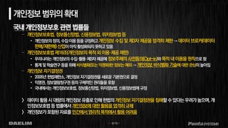 - 6/19 -
개인정보범위의확대
국내 개인정보보호 관련 법률들
– 개인정보보호법,정보통신망법,신용정보법,위치정보법등
• 개인정보의정의,수집이용등을규정하고개인정보 수집 및 제3자 제공을 엄격히 제한→데이터 브로커(데이터
판매/재판매) 산업이아직활성화되지못하고있음
– 개인정보보호법 제18조(개인정보의 목적외이용·제공 제한)
• 우리나라는개인정보의 수집·활용·제3자 제공에정보주체의사전동의(Opt-in)와목적내이용을원칙으로함
• 통계및학술연구등을위해비식별화(또는 익명화)한정보는예외→개인정보비식별화기술에대한관심이높아짐
– 개인정보자기결정권
• 2005년헌법재판소, 개인정보자기결정권을 새로운기본권으로결정
• 익명권,정보열람청구권 등의구체적인권리들을포함
• 국내에서는개인정보보호법, 정보통신망법, 위치정보법,신용정보법에 규정
> 데이터활용시대량의개인정보유출로인해헌법의개인정보자기결정권을침해할수있다는우려가높으며,개
인정보보호법등법률에서개인정보에대한활용을엄격히규제
> 개인정보가포함된자료를민간에서영리적목적에서활용어려움
 