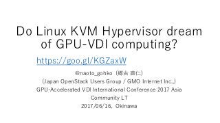 Do Linux KVM Hypervisor dream
of GPU-VDI computing?
@naoto_gohko (郷古 直仁)
(Japan OpenStack Users Group / GMO Internet Inc.,)
GPU-Accelerated VDI International Conference 2017 Asia
Community LT
2017/06/16, Okinawa
https://goo.gl/KGZaxW
 