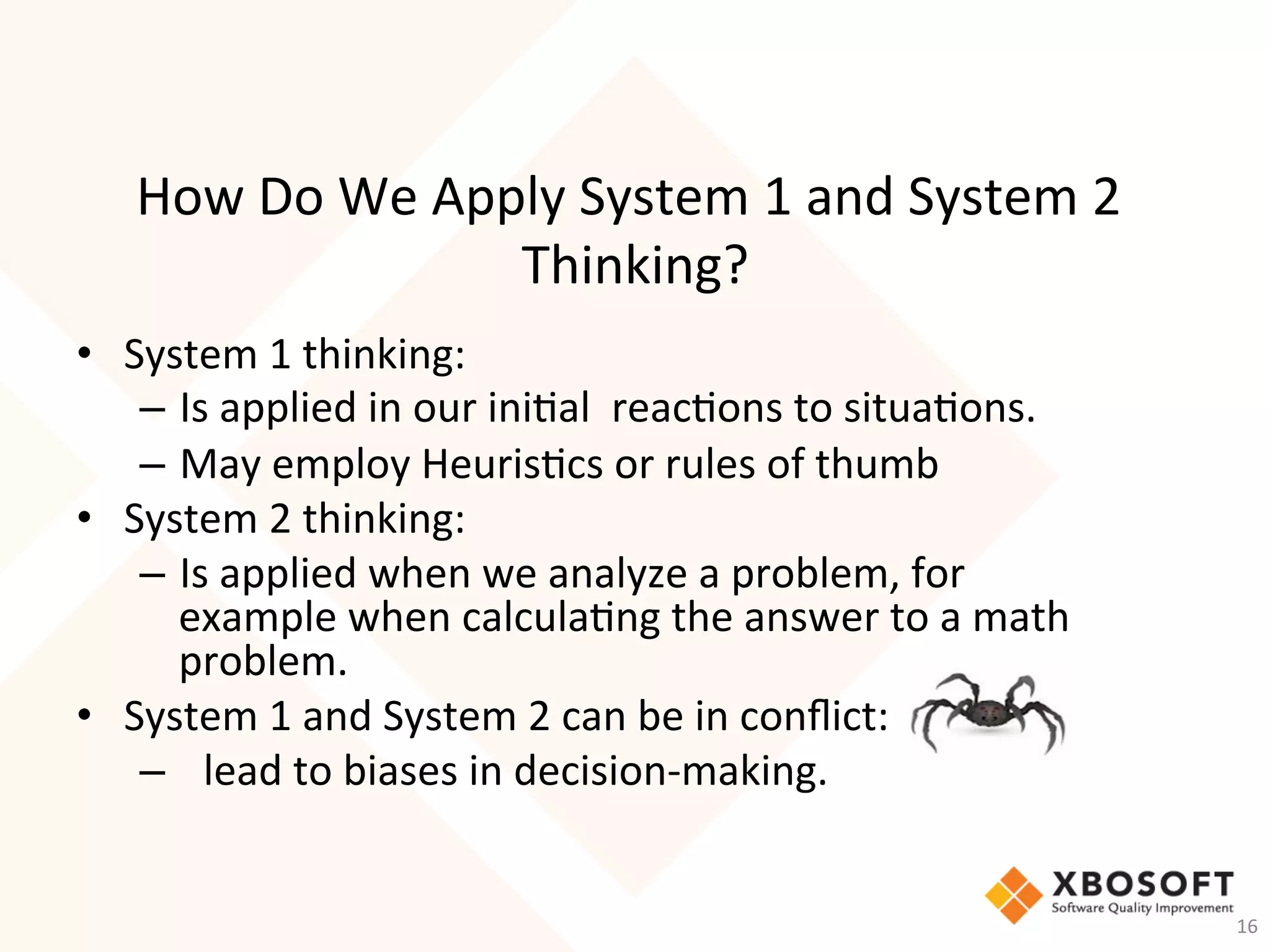 How	Do	We	Apply	System	1	and	System	2	
Thinking?	
•  System	1	thinking:	
–  Is	applied	in	our	ini-al		reac-ons	to	situa-ons.		
–  May	employ	Heuris-cs	or	rules	of	thumb	
•  System	2	thinking:	
–  Is	applied	when	we	analyze	a	problem,	for	
example	when	calcula-ng	the	answer	to	a	math	
problem.			
•  System	1	and	System	2	can	be	in	conﬂict:	
–  		lead	to	biases	in	decision-making.			
	
16	
 