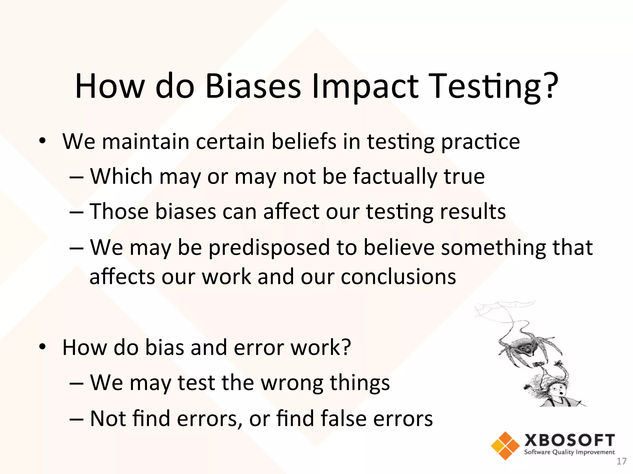 How	do	Biases	Impact	Tes-ng?	
•  We	maintain	certain	beliefs	in	tes-ng	prac-ce	
– Which	may	or	may	not	be	factually	true	
– Those	biases	can	aﬀect	our	tes-ng	results	
– We	may	be	predisposed	to	believe	something	that	
aﬀects	our	work	and	our	conclusions	
	
•  How	do	bias	and	error	work?	
– We	may	test	the	wrong	things	
– Not	ﬁnd	errors,	or	ﬁnd	false	errors	
17	
 