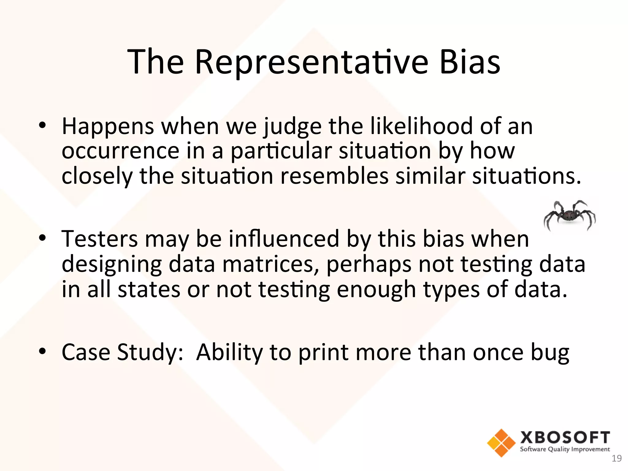 The	Representa-ve	Bias	
•  Happens	when	we	judge	the	likelihood	of	an	
occurrence	in	a	par-cular	situa-on	by	how	
closely	the	situa-on	resembles	similar	situa-ons.			
	
•  Testers	may	be	inﬂuenced	by	this	bias	when	
designing	data	matrices,	perhaps	not	tes-ng	data	
in	all	states	or	not	tes-ng	enough	types	of	data.		
•  Case	Study:		Ability	to	print	more	than	once	bug		
19	
 