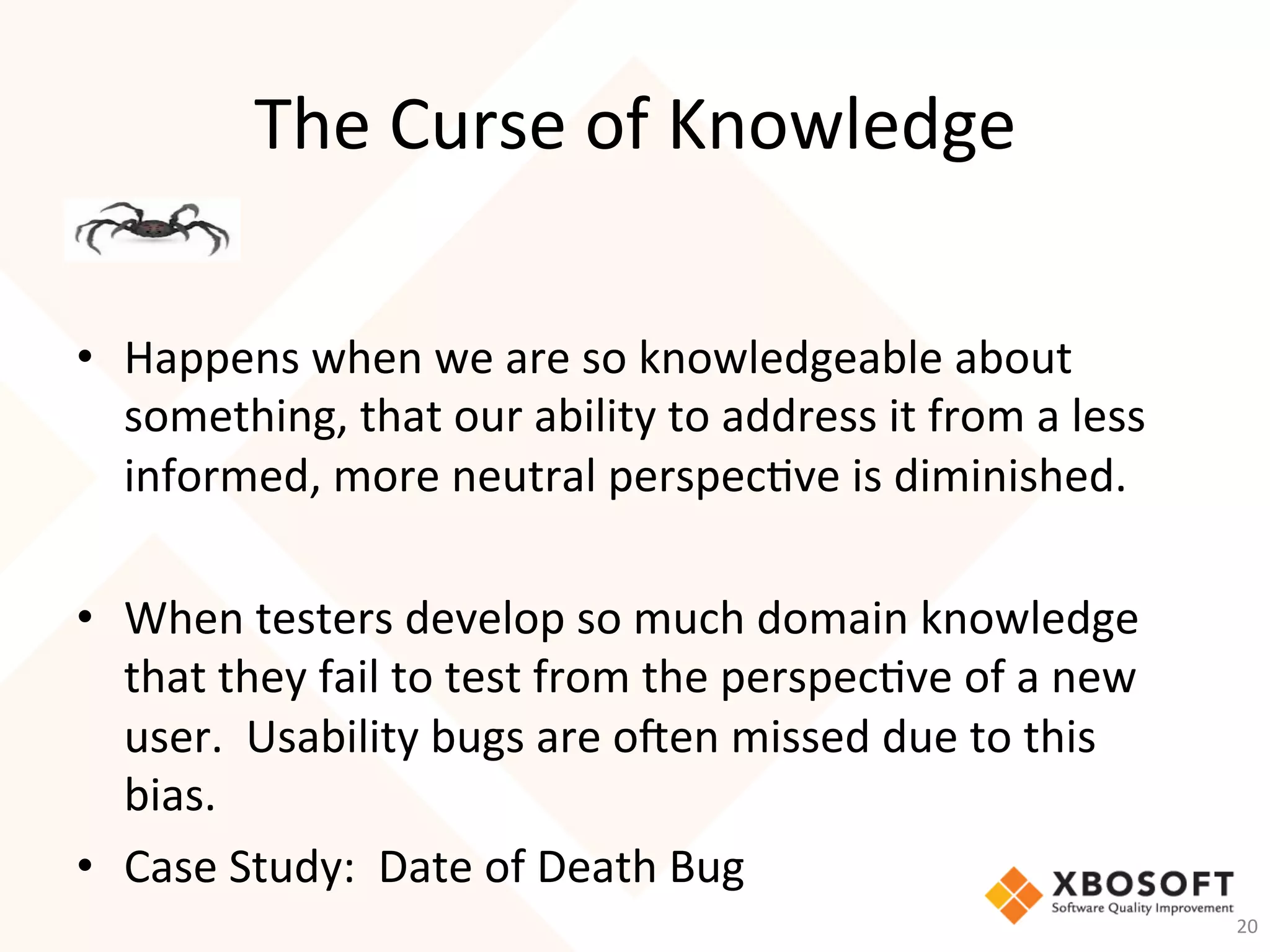 The	Curse	of	Knowledge	
•  Happens	when	we	are	so	knowledgeable	about	
something,	that	our	ability	to	address	it	from	a	less	
informed,	more	neutral	perspec-ve	is	diminished.		
	
•  When	testers	develop	so	much	domain	knowledge	
that	they	fail	to	test	from	the	perspec-ve	of	a	new	
user.		Usability	bugs	are	o_en	missed	due	to	this	
bias.	
•  Case	Study:		Date	of	Death	Bug	
20	
 