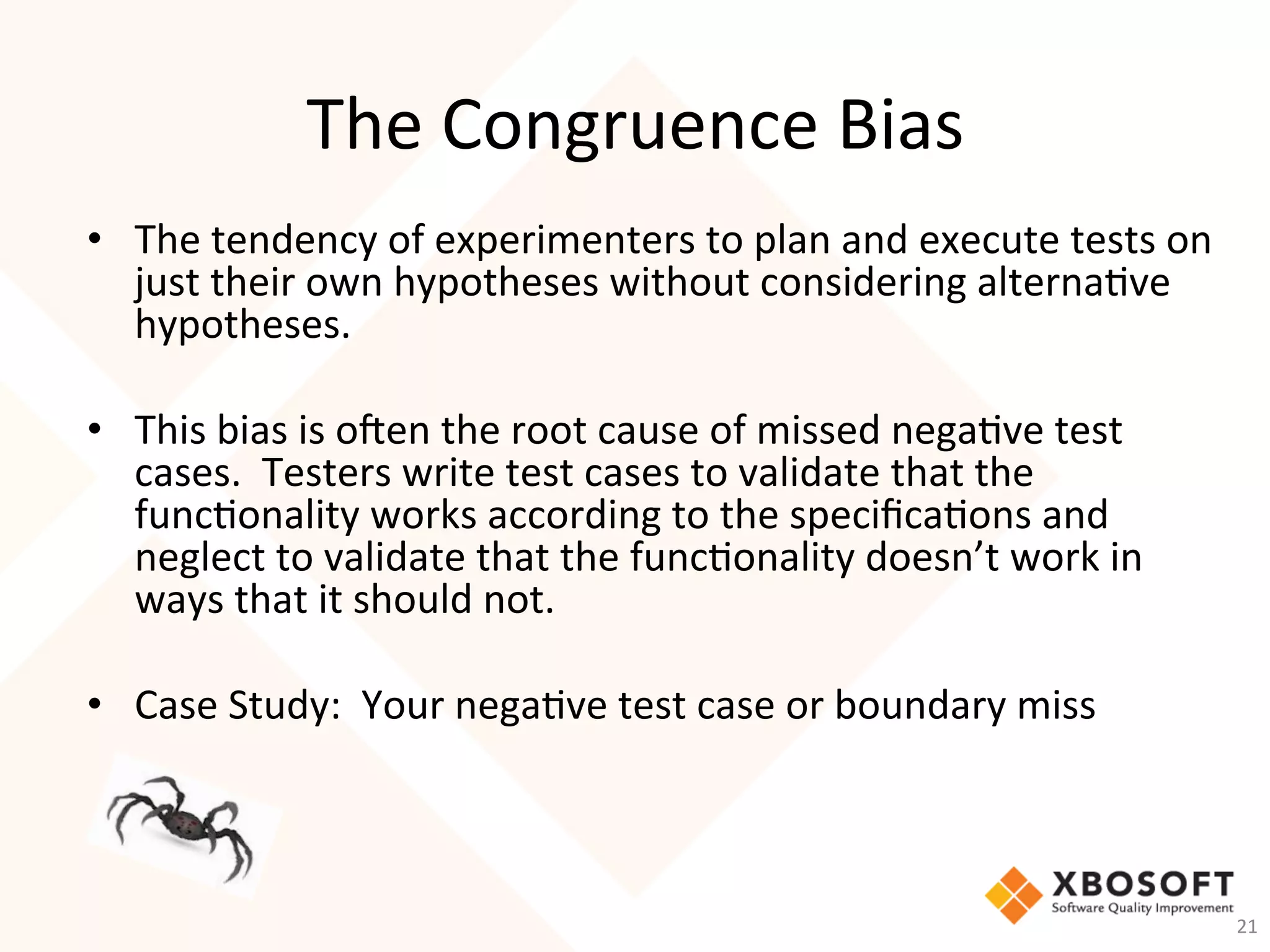 The	Congruence	Bias	
•  The	tendency	of	experimenters	to	plan	and	execute	tests	on	
just	their	own	hypotheses	without	considering	alterna-ve	
hypotheses.			
	
•  This	bias	is	o_en	the	root	cause	of	missed	nega-ve	test	
cases.		Testers	write	test	cases	to	validate	that	the	
func-onality	works	according	to	the	speciﬁca-ons	and	
neglect	to	validate	that	the	func-onality	doesn’t	work	in	
ways	that	it	should	not.	
•  Case	Study:		Your	nega-ve	test	case	or	boundary	miss	
21	
 