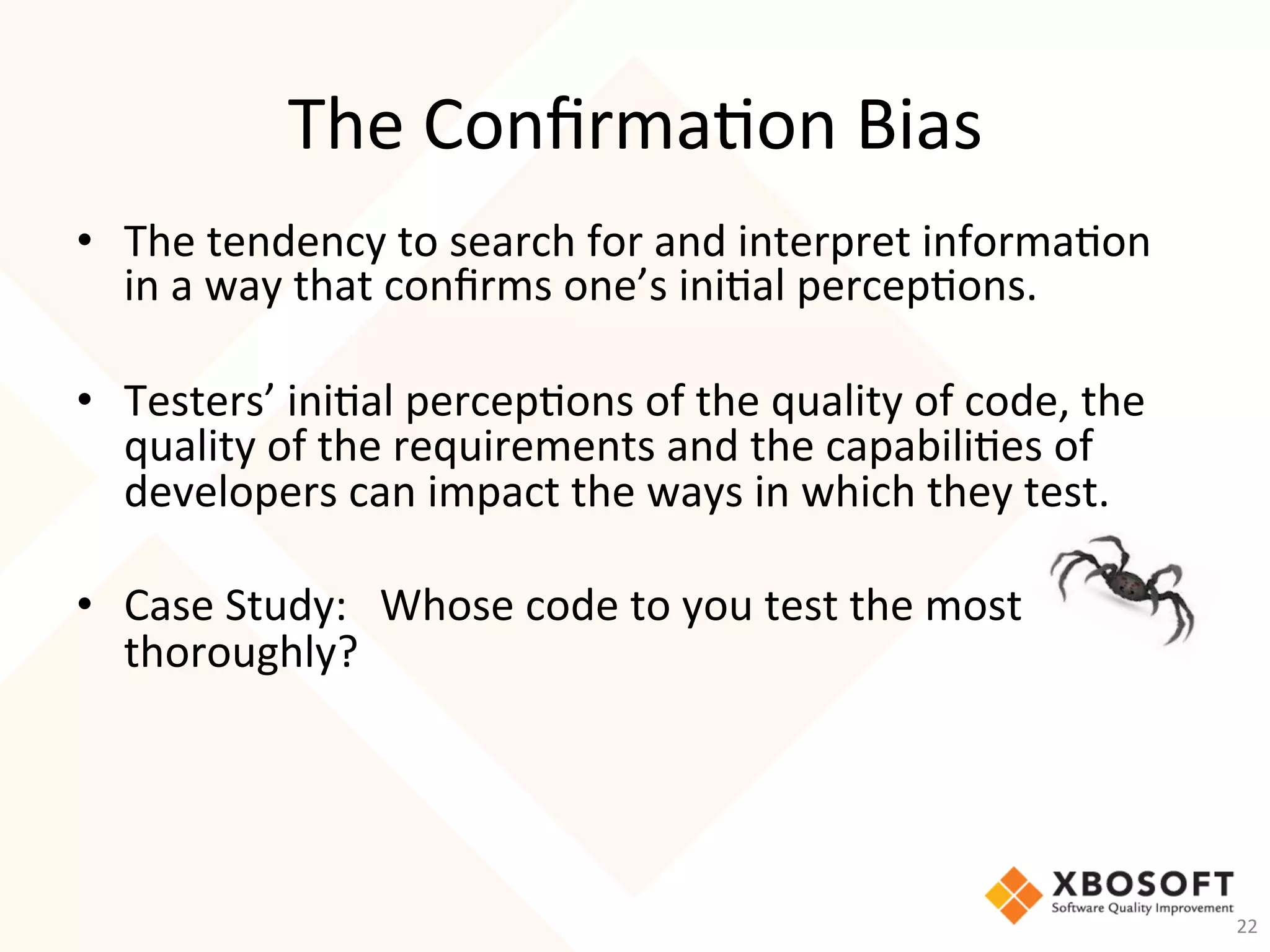 The	Conﬁrma-on	Bias	
•  The	tendency	to	search	for	and	interpret	informa-on	
in	a	way	that	conﬁrms	one’s	ini-al	percep-ons.		
	
•  Testers’	ini-al	percep-ons	of	the	quality	of	code,	the	
quality	of	the	requirements	and	the	capabili-es	of	
developers	can	impact	the	ways	in	which	they	test.		
•  Case	Study:			Whose	code	to	you	test	the	most	
thoroughly?	
22	
 