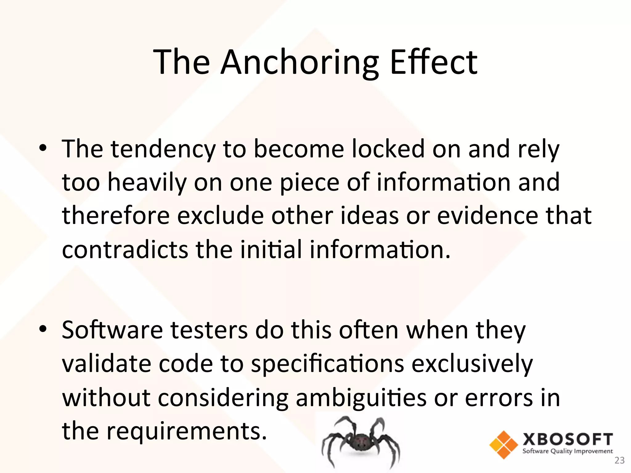 The	Anchoring	Eﬀect	
•  The	tendency	to	become	locked	on	and	rely	
too	heavily	on	one	piece	of	informa-on	and	
therefore	exclude	other	ideas	or	evidence	that	
contradicts	the	ini-al	informa-on.	
	
•  So_ware	testers	do	this	o_en	when	they	
validate	code	to	speciﬁca-ons	exclusively	
without	considering	ambigui-es	or	errors	in	
the	requirements.	
23	
 