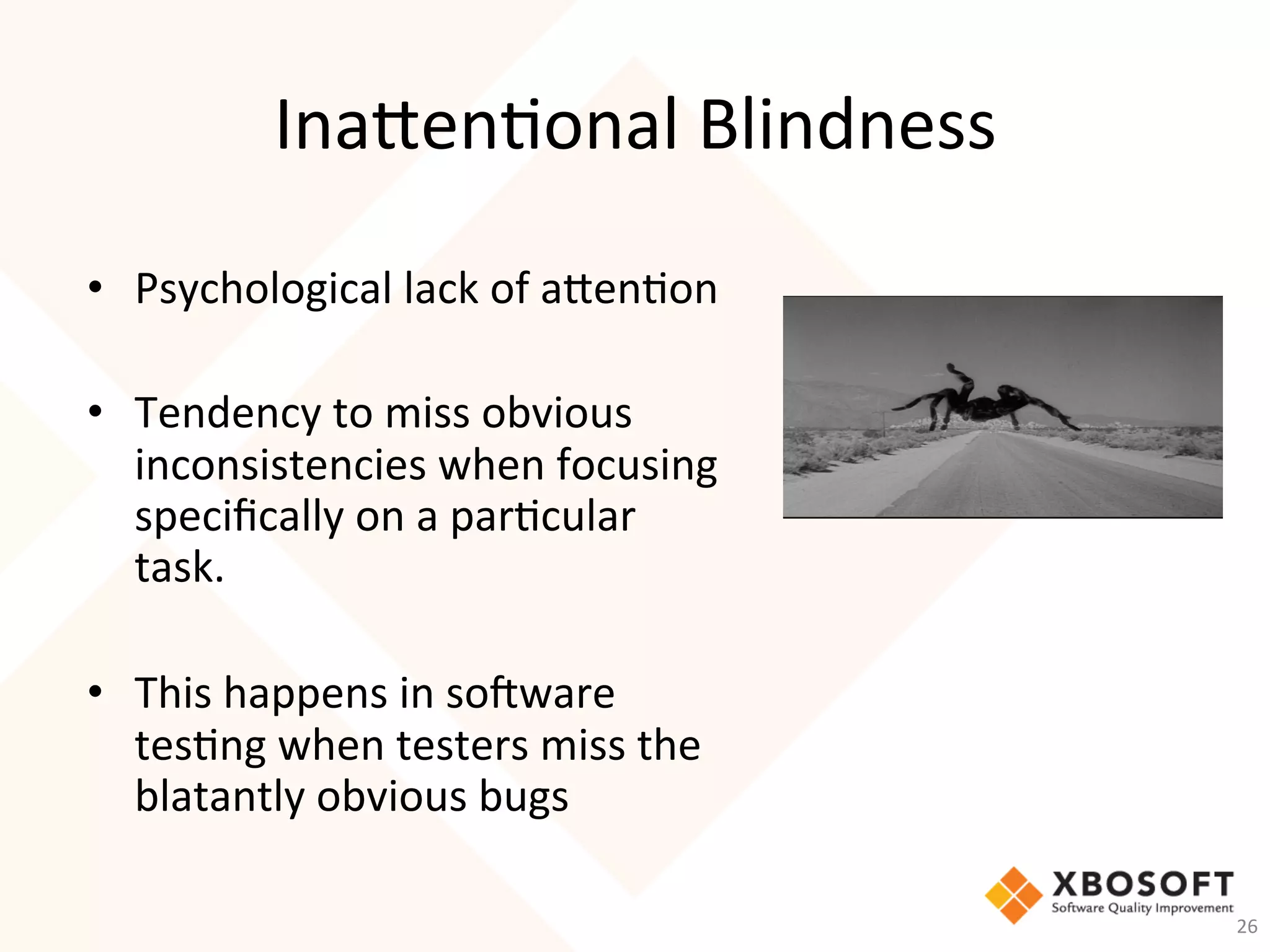 Inaen-onal	Blindness	
•  Psychological	lack	of	aen-on	
	
•  Tendency	to	miss	obvious	
inconsistencies	when	focusing	
speciﬁcally	on	a	par-cular	
task.		
		
•  This	happens	in	so_ware	
tes-ng	when	testers	miss	the	
blatantly	obvious	bugs		
26	
 