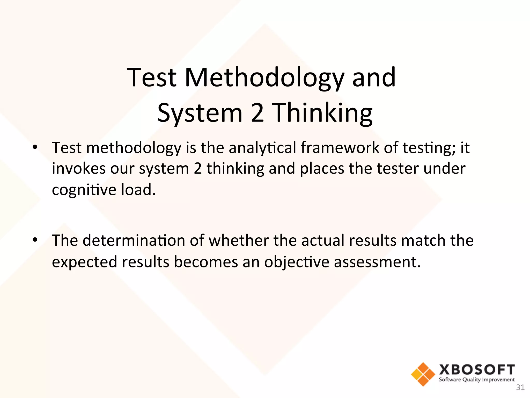Test	Methodology	and		
System	2	Thinking	
•  Test	methodology	is	the	analy-cal	framework	of	tes-ng;	it	
invokes	our	system	2	thinking	and	places	the	tester	under	
cogni-ve	load.	
	
•  The	determina-on	of	whether	the	actual	results	match	the	
expected	results	becomes	an	objec-ve	assessment.	
	
	
31	
 