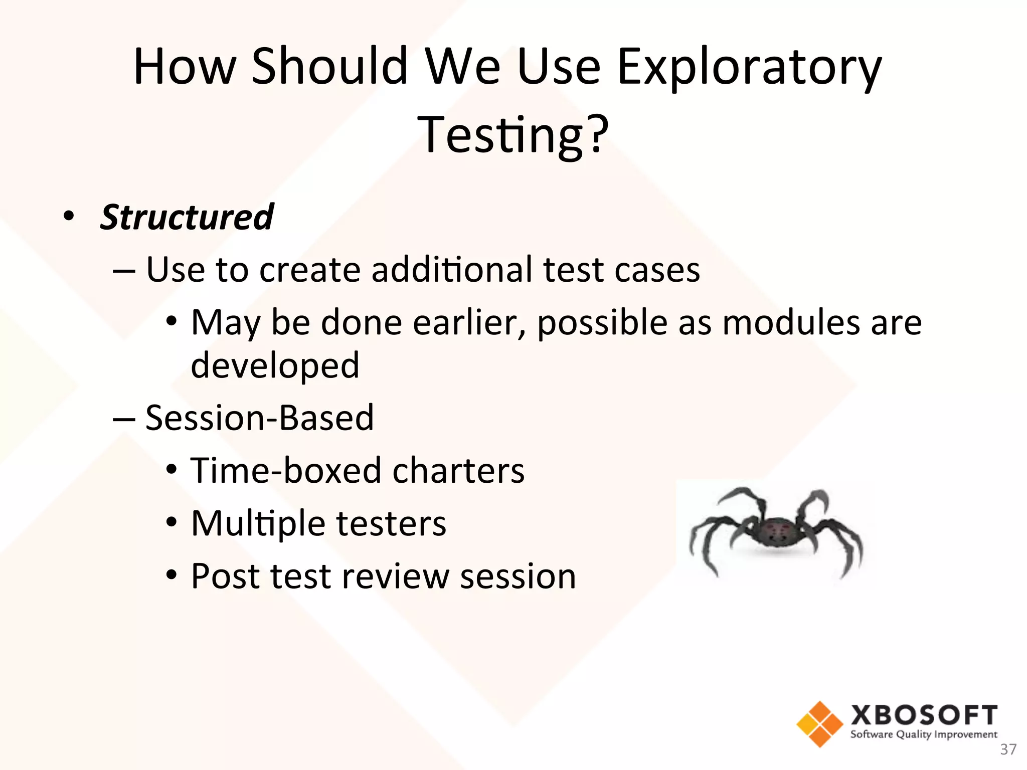 How	Should	We	Use	Exploratory	
Tes-ng?	
•  Structured	
– Use	to	create	addi-onal	test	cases	
•  May	be	done	earlier,	possible	as	modules	are	
developed	
– Session-Based	
•  Time-boxed	charters	
•  Mul-ple	testers		
•  Post	test	review	session	
37	
 