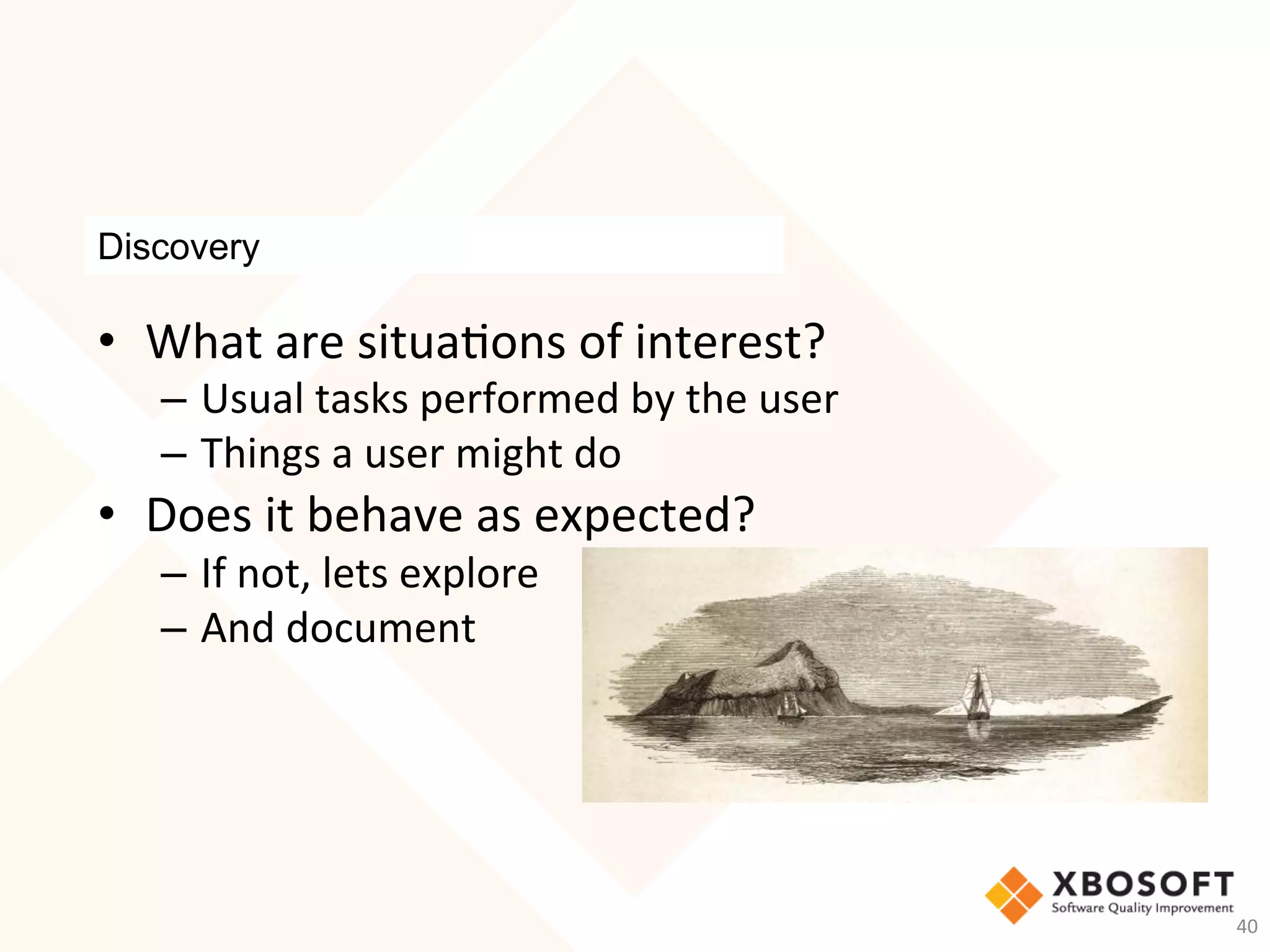 Discovery
•  What	are	situa-ons	of	interest?	
–  Usual	tasks	performed	by	the	user	
–  Things	a	user	might	do	
•  Does	it	behave	as	expected?	
–  If	not,	lets	explore	
–  And	document	
40	
 