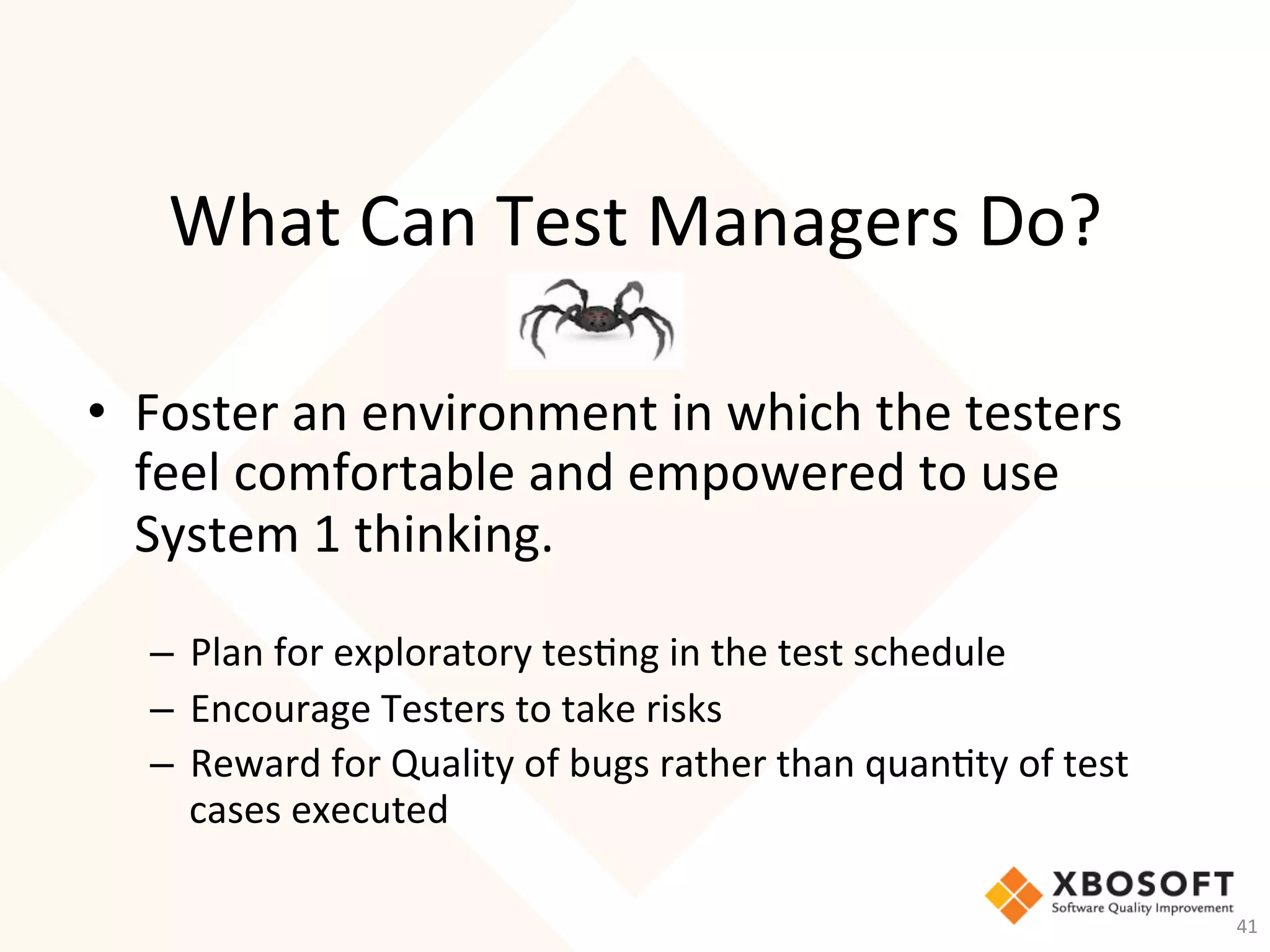 What	Can	Test	Managers	Do?	
•  Foster	an	environment	in	which	the	testers	
feel	comfortable	and	empowered	to	use	
System	1	thinking.	
	
–  Plan	for	exploratory	tes-ng	in	the	test	schedule	
–  Encourage	Testers	to	take	risks	
–  Reward	for	Quality	of	bugs	rather	than	quan-ty	of	test	
cases	executed	
41	
 