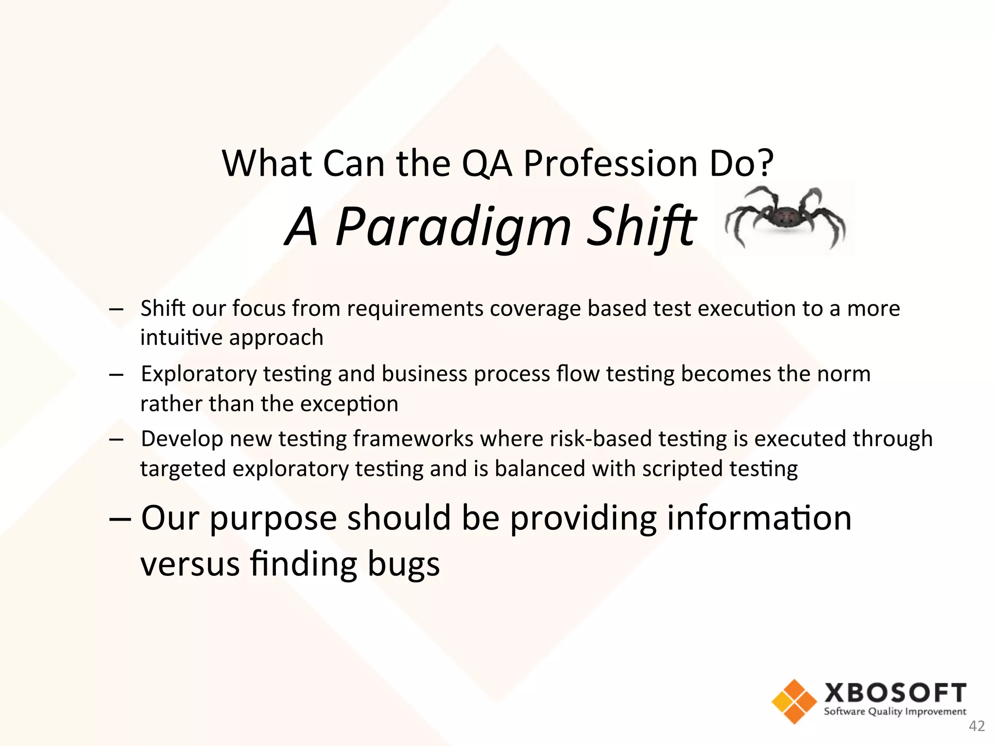 What	Can	the	QA	Profession	Do?	
A	Paradigm	Shi,		
–  Shi_	our	focus	from	requirements	coverage	based	test	execu-on	to	a	more	
intui-ve	approach	
–  Exploratory	tes-ng	and	business	process	ﬂow	tes-ng	becomes	the	norm	
rather	than	the	excep-on	
–  Develop	new	tes-ng	frameworks	where	risk-based	tes-ng	is	executed	through	
targeted	exploratory	tes-ng	and	is	balanced	with	scripted	tes-ng	
– Our	purpose	should	be	providing	informa-on	
versus	ﬁnding	bugs	
42	
 