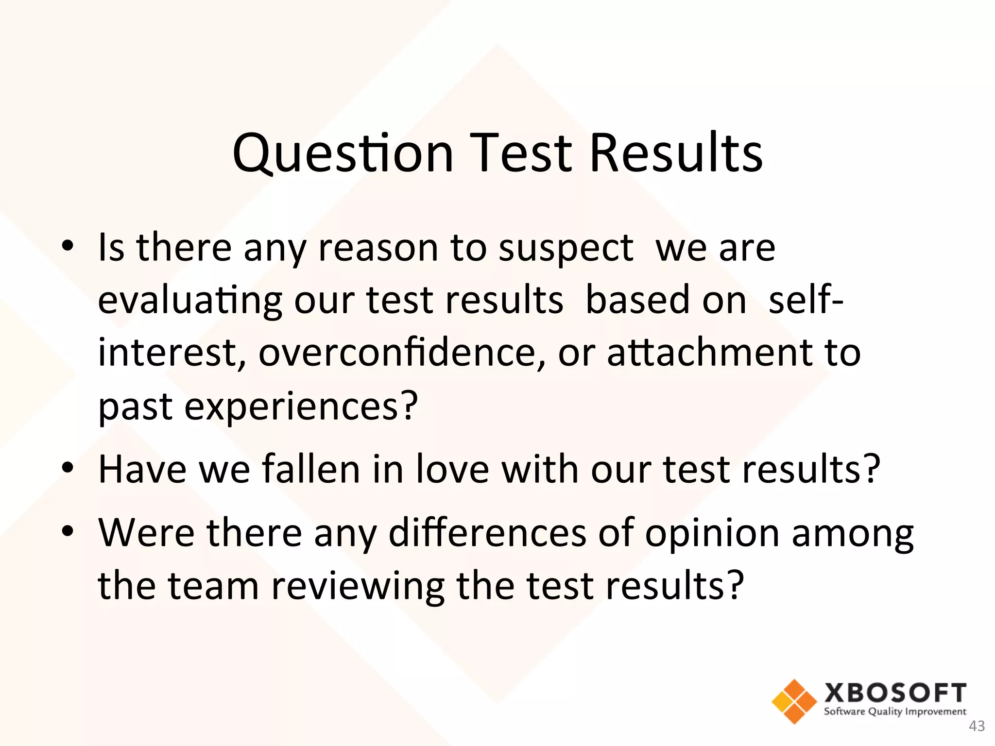 Ques-on	Test	Results	
	•  Is	there	any	reason	to	suspect		we	are	
evalua-ng	our	test	results		based	on		self-
interest,	overconﬁdence,	or	aachment	to	
past	experiences?		
•  Have	we	fallen	in	love	with	our	test	results?	
•  Were	there	any	diﬀerences	of	opinion	among	
the	team	reviewing	the	test	results?	
	
43	
 