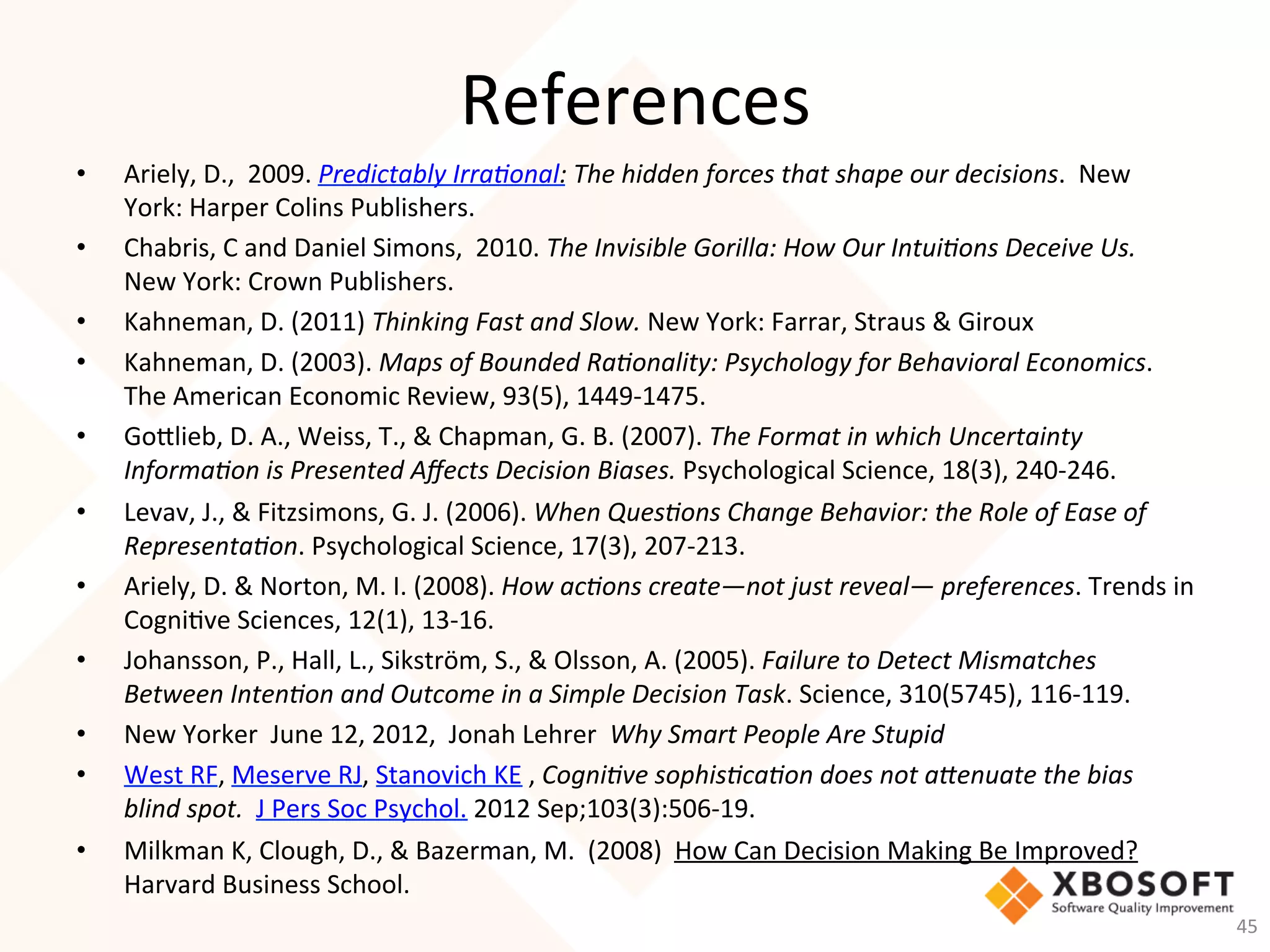 References	
•  Ariely,	D.,		2009.	Predictably	Irra7onal:	The	hidden	forces	that	shape	our	decisions.		New	
York:	Harper	Colins	Publishers.	
•  Chabris,	C	and	Daniel	Simons,		2010.	The	Invisible	Gorilla:	How	Our	Intui7ons	Deceive	Us.		
New	York:	Crown	Publishers.	
•  Kahneman,	D.	(2011)	Thinking	Fast	and	Slow.	New	York:	Farrar,	Straus	&	Giroux	
•  Kahneman,	D.	(2003).	Maps	of	Bounded	Ra7onality:	Psychology	for	Behavioral	Economics.	
The	American	Economic	Review,	93(5),	1449-1475.	
•  Golieb,	D.	A.,	Weiss,	T.,	&	Chapman,	G.	B.	(2007).	The	Format	in	which	Uncertainty	
Informa7on	is	Presented	Aﬀects	Decision	Biases.	Psychological	Science,	18(3),	240-246.		
•  Levav,	J.,	&	Fitzsimons,	G.	J.	(2006).	When	Ques7ons	Change	Behavior:	the	Role	of	Ease	of	
Representa7on.	Psychological	Science,	17(3),	207-213.	
•  Ariely,	D.	&	Norton,	M.	I.	(2008).	How	ac7ons	create—not	just	reveal—	preferences.	Trends	in	
Cogni-ve	Sciences,	12(1),	13-16.	
•  Johansson,	P.,	Hall,	L.,	Sikström,	S.,	&	Olsson,	A.	(2005).	Failure	to	Detect	Mismatches	
Between	Inten7on	and	Outcome	in	a	Simple	Decision	Task.	Science,	310(5745),	116-119.	
•  New	Yorker		June	12,	2012,		Jonah	Lehrer		Why	Smart	People	Are	Stupid			
•  West	RF,	Meserve	RJ,	Stanovich	KE	,	Cogni7ve	sophis7ca7on	does	not	aRenuate	the	bias	
blind	spot.		J	Pers	Soc	Psychol.	2012	Sep;103(3):506-19.	
•  Milkman	K,	Clough,	D.,	&	Bazerman,	M.		(2008)		How	Can	Decision	Making	Be	Improved?		
Harvard	Business	School.	
45	
 