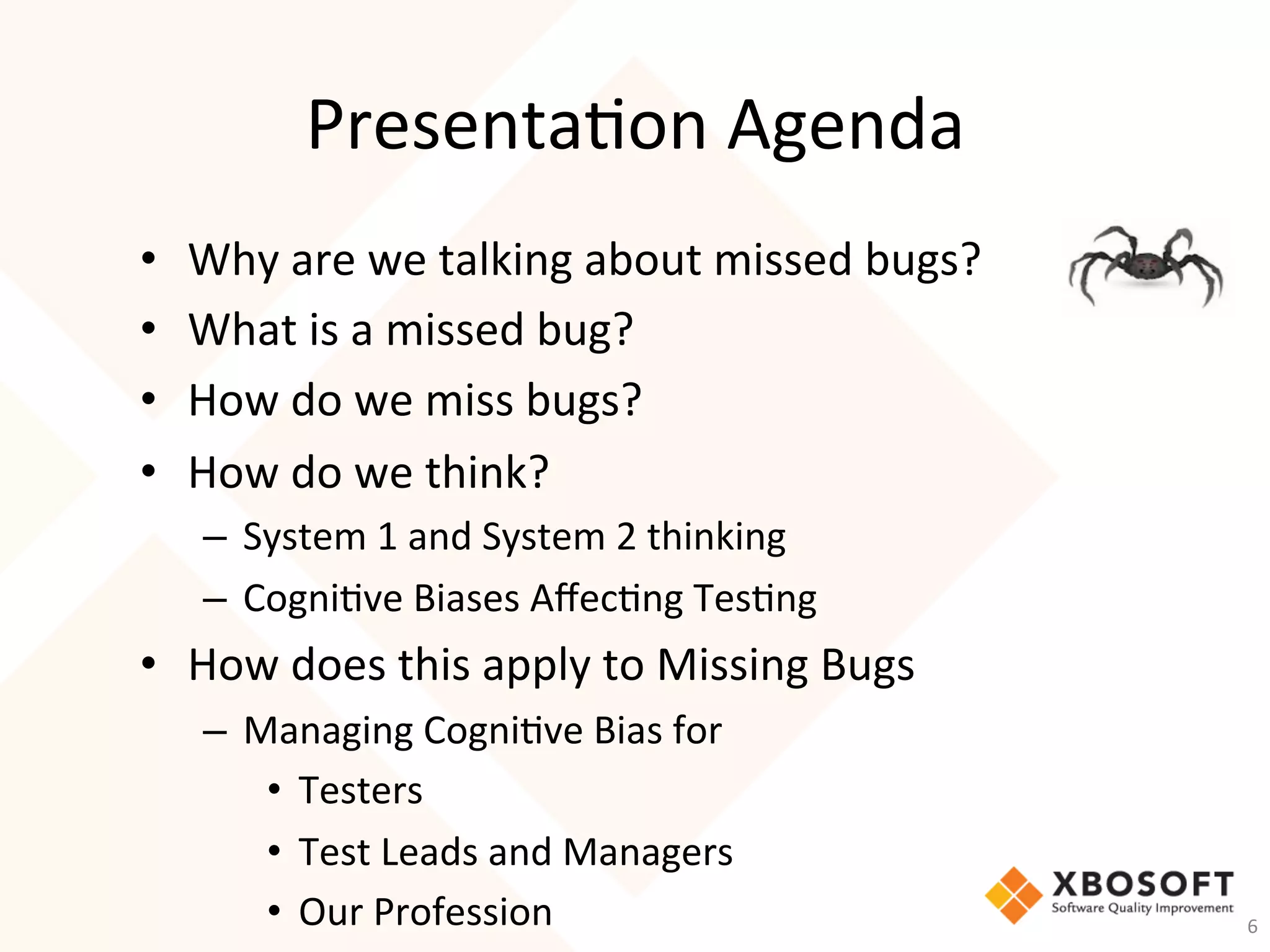 Presenta-on	Agenda	
•  Why	are	we	talking	about	missed	bugs?	
•  What	is	a	missed	bug?	
•  How	do	we	miss	bugs?	
•  How	do	we	think?	
–  System	1	and	System	2	thinking	
–  Cogni-ve	Biases	Aﬀec-ng	Tes-ng	
•  How	does	this	apply	to	Missing	Bugs	
–  Managing	Cogni-ve	Bias	for	 		
•  Testers	
•  Test	Leads	and	Managers	
•  Our	Profession	 6	
 