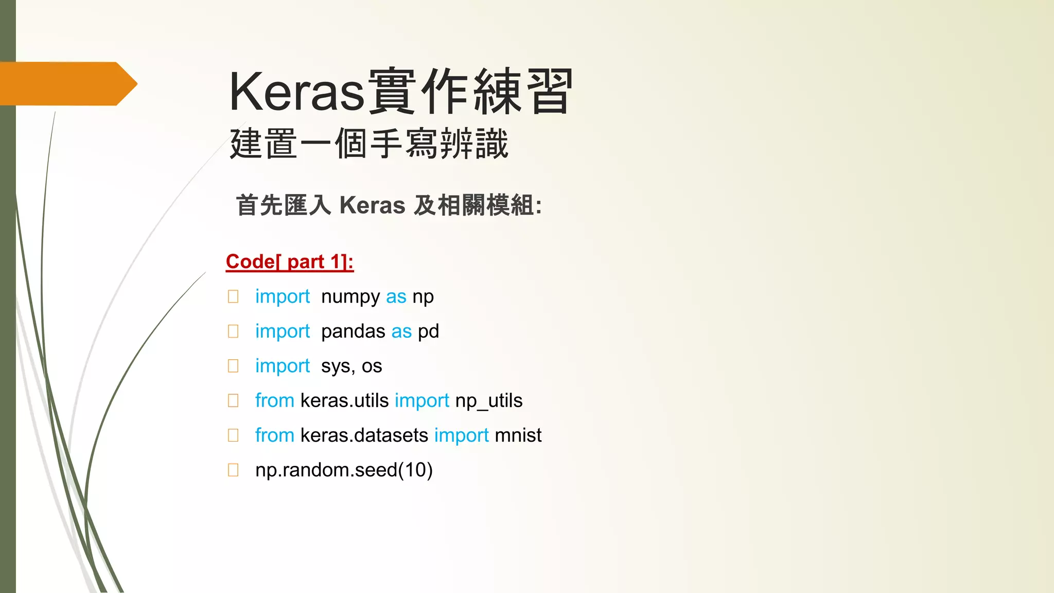 Keras實作練習
建置一個手寫辨識
首先匯入 Keras 及相關模組:
Code[ part 1]:
import numpy as np
import pandas as pd
import sys, os
from keras.utils import np_utils
from keras.datasets import mnist
np.random.seed(10)
 