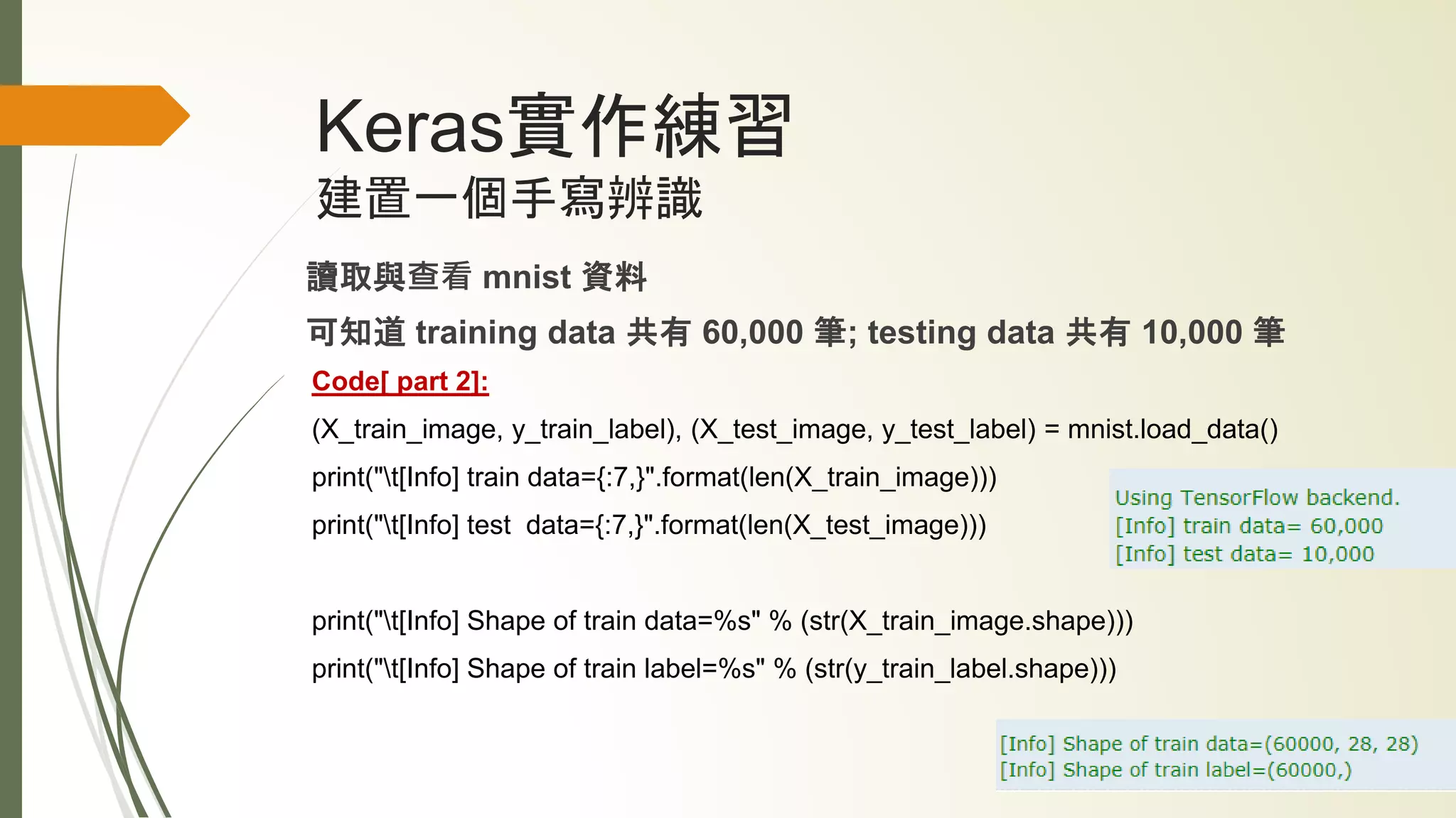 Keras實作練習
建置一個手寫辨識
讀取與查看 mnist 資料
可知道 training data 共有 60,000 筆; testing data 共有 10,000 筆
Code[ part 2]:
(X_train_image, y_train_label), (X_test_image, y_test_label) = mnist.load_data()
print("t[Info] train data={:7,}".format(len(X_train_image)))
print("t[Info] test data={:7,}".format(len(X_test_image)))
print("t[Info] Shape of train data=%s" % (str(X_train_image.shape)))
print("t[Info] Shape of train label=%s" % (str(y_train_label.shape)))
 