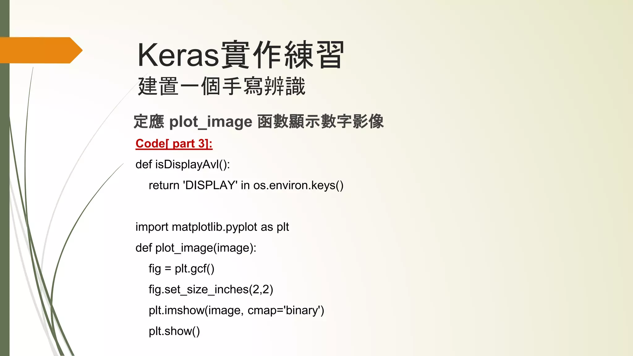Keras實作練習
建置一個手寫辨識
定應 plot_image 函數顯示數字影像
Code[ part 3]:
def isDisplayAvl():
return 'DISPLAY' in os.environ.keys()
import matplotlib.pyplot as plt
def plot_image(image):
fig = plt.gcf()
fig.set_size_inches(2,2)
plt.imshow(image, cmap='binary')
plt.show()
 