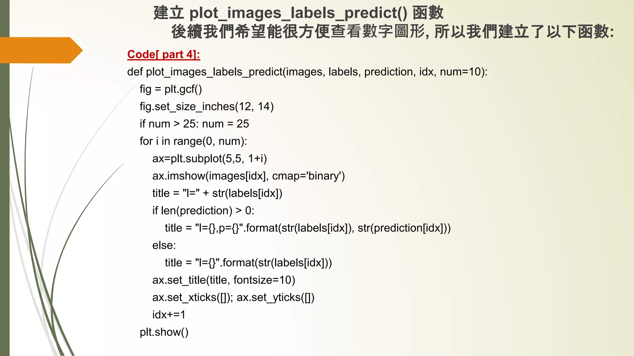 建立 plot_images_labels_predict() 函數
後續我們希望能很方便查看數字圖形, 所以我們建立了以下函數:
Code[ part 4]:
def plot_images_labels_predict(images, labels, prediction, idx, num=10):
fig = plt.gcf()
fig.set_size_inches(12, 14)
if num > 25: num = 25
for i in range(0, num):
ax=plt.subplot(5,5, 1+i)
ax.imshow(images[idx], cmap='binary')
title = "l=" + str(labels[idx])
if len(prediction) > 0:
title = "l={},p={}".format(str(labels[idx]), str(prediction[idx]))
else:
title = "l={}".format(str(labels[idx]))
ax.set_title(title, fontsize=10)
ax.set_xticks([]); ax.set_yticks([])
idx+=1
plt.show()
 