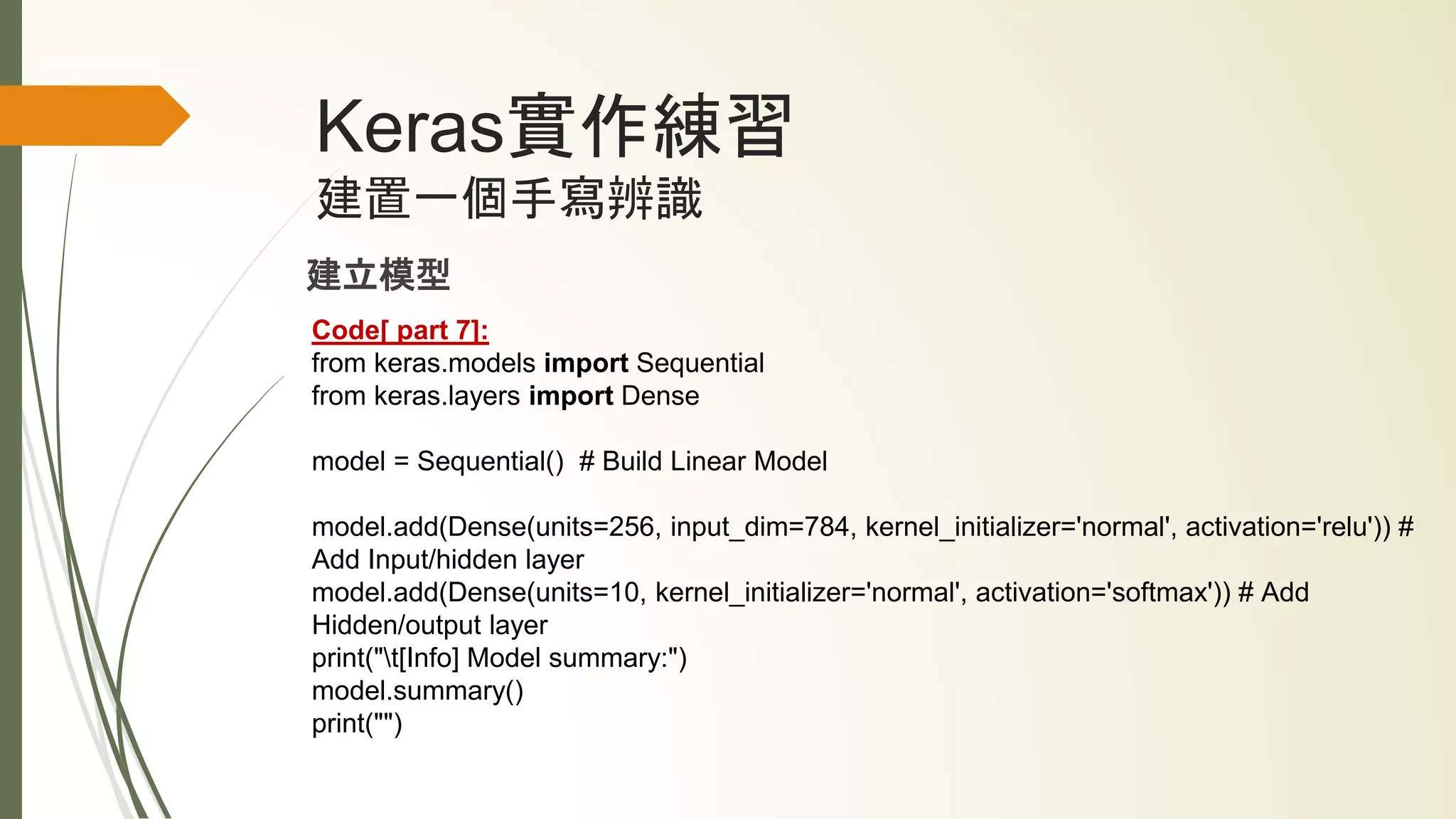 Keras實作練習
建置一個手寫辨識
建立模型
Code[ part 7]:
from keras.models import Sequential
from keras.layers import Dense
model = Sequential() # Build Linear Model
model.add(Dense(units=256, input_dim=784, kernel_initializer='normal', activation='relu')) #
Add Input/hidden layer
model.add(Dense(units=10, kernel_initializer='normal', activation='softmax')) # Add
Hidden/output layer
print("t[Info] Model summary:")
model.summary()
print("")
 