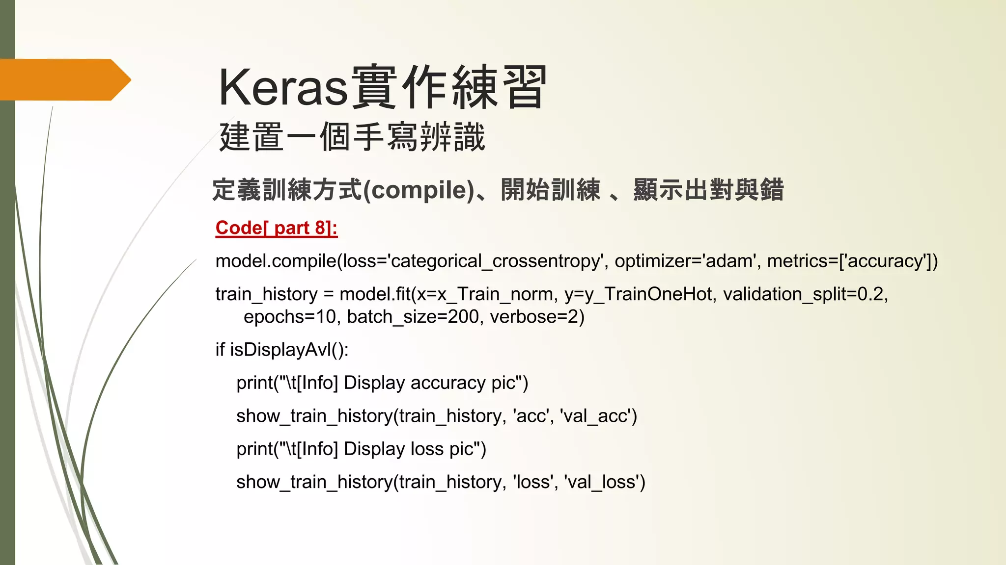 Keras實作練習
建置一個手寫辨識
定義訓練方式(compile)、開始訓練 、顯示出對與錯
Code[ part 8]:
model.compile(loss='categorical_crossentropy', optimizer='adam', metrics=['accuracy'])
train_history = model.fit(x=x_Train_norm, y=y_TrainOneHot, validation_split=0.2,
epochs=10, batch_size=200, verbose=2)
if isDisplayAvl():
print("t[Info] Display accuracy pic")
show_train_history(train_history, 'acc', 'val_acc')
print("t[Info] Display loss pic")
show_train_history(train_history, 'loss', 'val_loss')
 