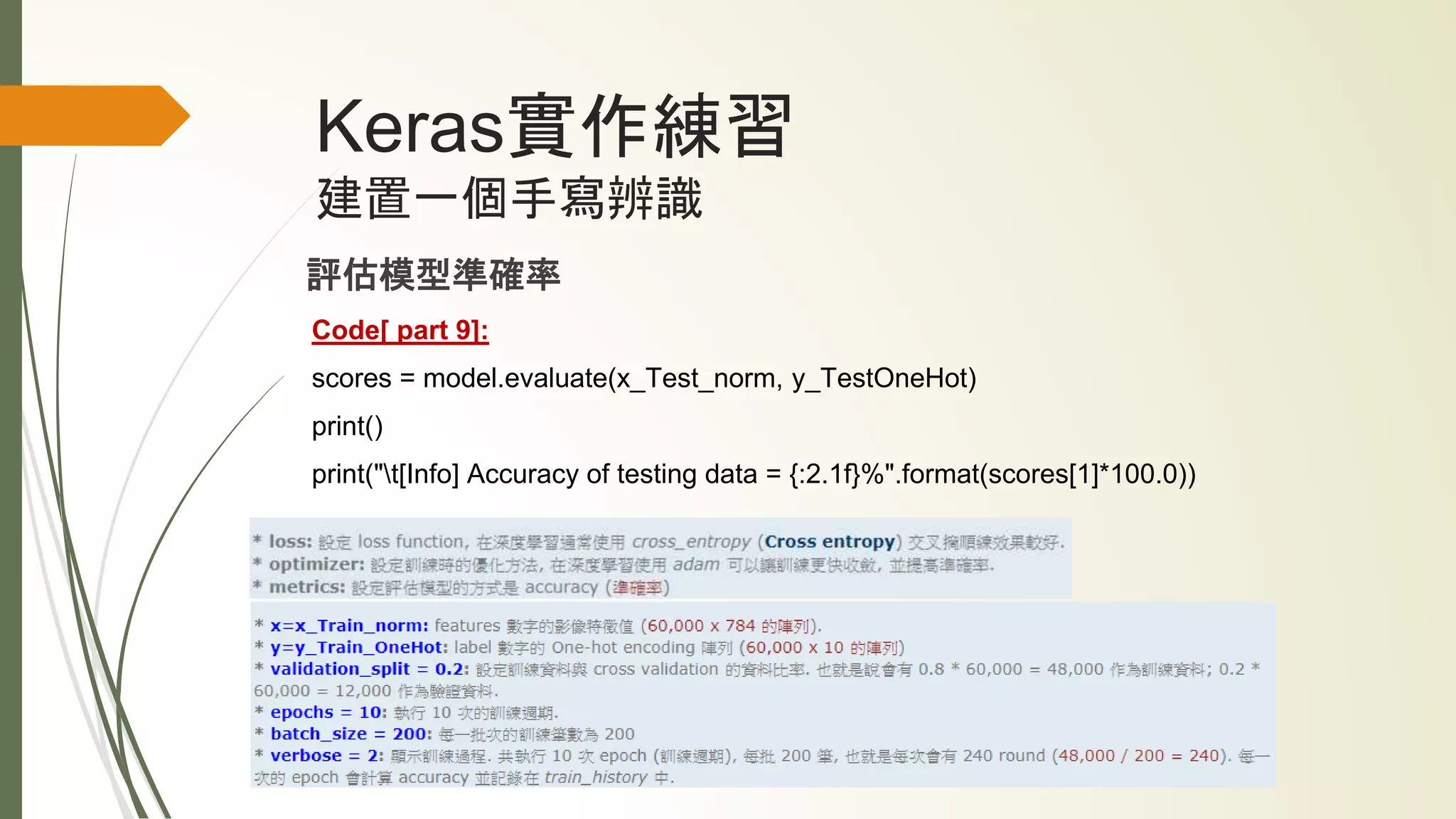 Keras實作練習
建置一個手寫辨識
評估模型準確率
Code[ part 9]:
scores = model.evaluate(x_Test_norm, y_TestOneHot)
print()
print("t[Info] Accuracy of testing data = {:2.1f}%".format(scores[1]*100.0))
 