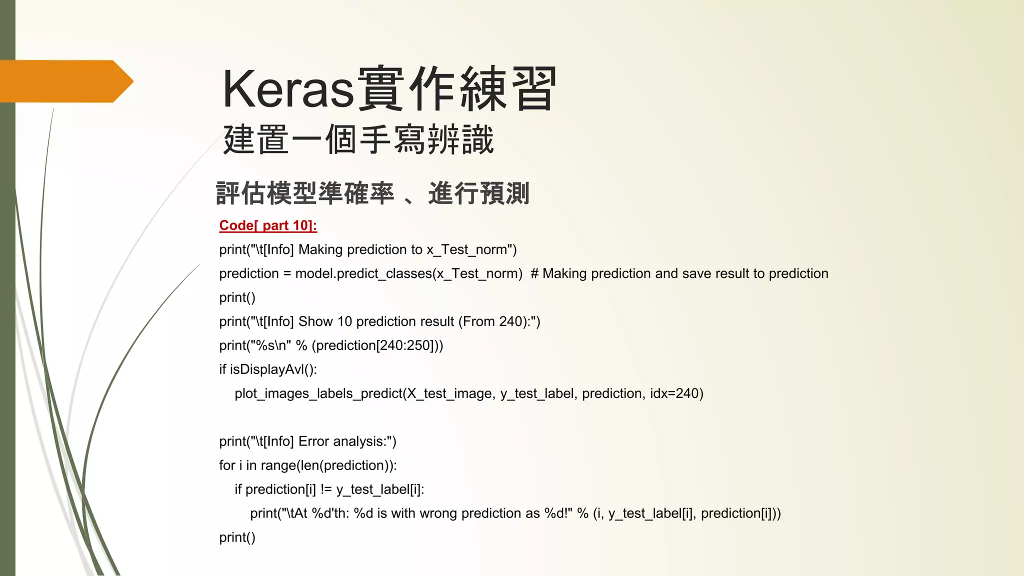 Keras實作練習
建置一個手寫辨識
評估模型準確率 、進行預測
Code[ part 10]:
print("t[Info] Making prediction to x_Test_norm")
prediction = model.predict_classes(x_Test_norm) # Making prediction and save result to prediction
print()
print("t[Info] Show 10 prediction result (From 240):")
print("%sn" % (prediction[240:250]))
if isDisplayAvl():
plot_images_labels_predict(X_test_image, y_test_label, prediction, idx=240)
print("t[Info] Error analysis:")
for i in range(len(prediction)):
if prediction[i] != y_test_label[i]:
print("tAt %d'th: %d is with wrong prediction as %d!" % (i, y_test_label[i], prediction[i]))
print()
 