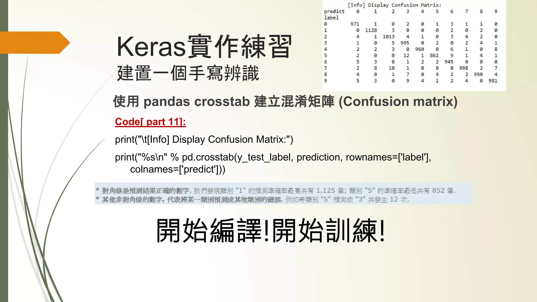 Keras實作練習
建置一個手寫辨識
使用 pandas crosstab 建立混淆矩陣 (Confusion matrix)
Code[ part 11]:
print("t[Info] Display Confusion Matrix:")
print("%sn" % pd.crosstab(y_test_label, prediction, rownames=['label'],
colnames=['predict']))
開始編譯!開始訓練!
 