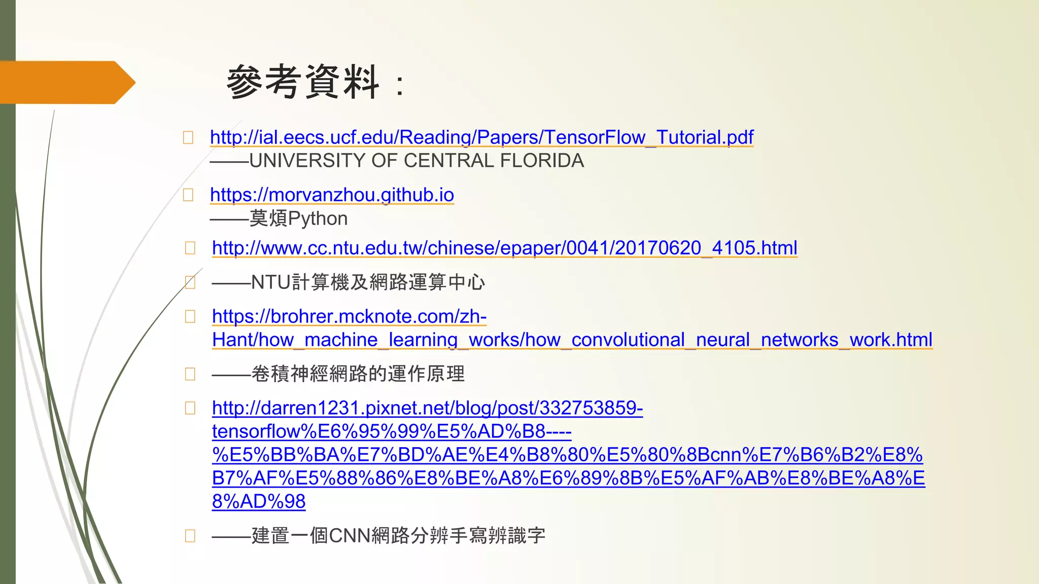 參考資料：
http://ial.eecs.ucf.edu/Reading/Papers/TensorFlow_Tutorial.pdf
——UNIVERSITY OF CENTRAL FLORIDA
https://morvanzhou.github.io
——莫煩Python
http://www.cc.ntu.edu.tw/chinese/epaper/0041/20170620_4105.html
——NTU計算機及網路運算中心
https://brohrer.mcknote.com/zh-
Hant/how_machine_learning_works/how_convolutional_neural_networks_work.html
——卷積神經網路的運作原理
http://darren1231.pixnet.net/blog/post/332753859-
tensorflow%E6%95%99%E5%AD%B8----
%E5%BB%BA%E7%BD%AE%E4%B8%80%E5%80%8Bcnn%E7%B6%B2%E8%
B7%AF%E5%88%86%E8%BE%A8%E6%89%8B%E5%AF%AB%E8%BE%A8%E
8%AD%98
——建置一個CNN網路分辨手寫辨識字
 