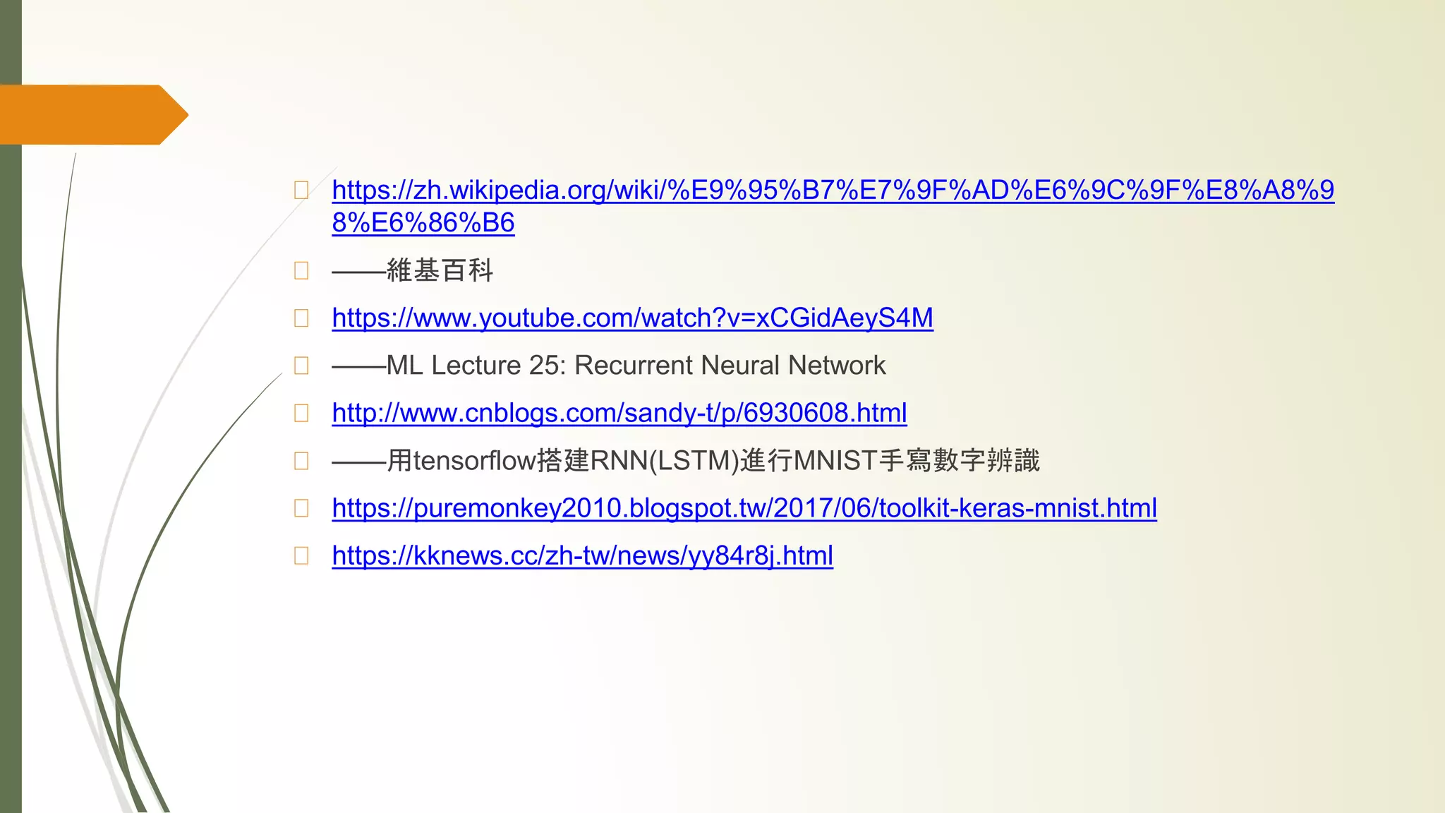 https://zh.wikipedia.org/wiki/%E9%95%B7%E7%9F%AD%E6%9C%9F%E8%A8%9
8%E6%86%B6
——維基百科
https://www.youtube.com/watch?v=xCGidAeyS4M
——ML Lecture 25: Recurrent Neural Network
http://www.cnblogs.com/sandy-t/p/6930608.html
——用tensorflow搭建RNN(LSTM)進行MNIST手寫數字辨識
https://puremonkey2010.blogspot.tw/2017/06/toolkit-keras-mnist.html
https://kknews.cc/zh-tw/news/yy84r8j.html
 