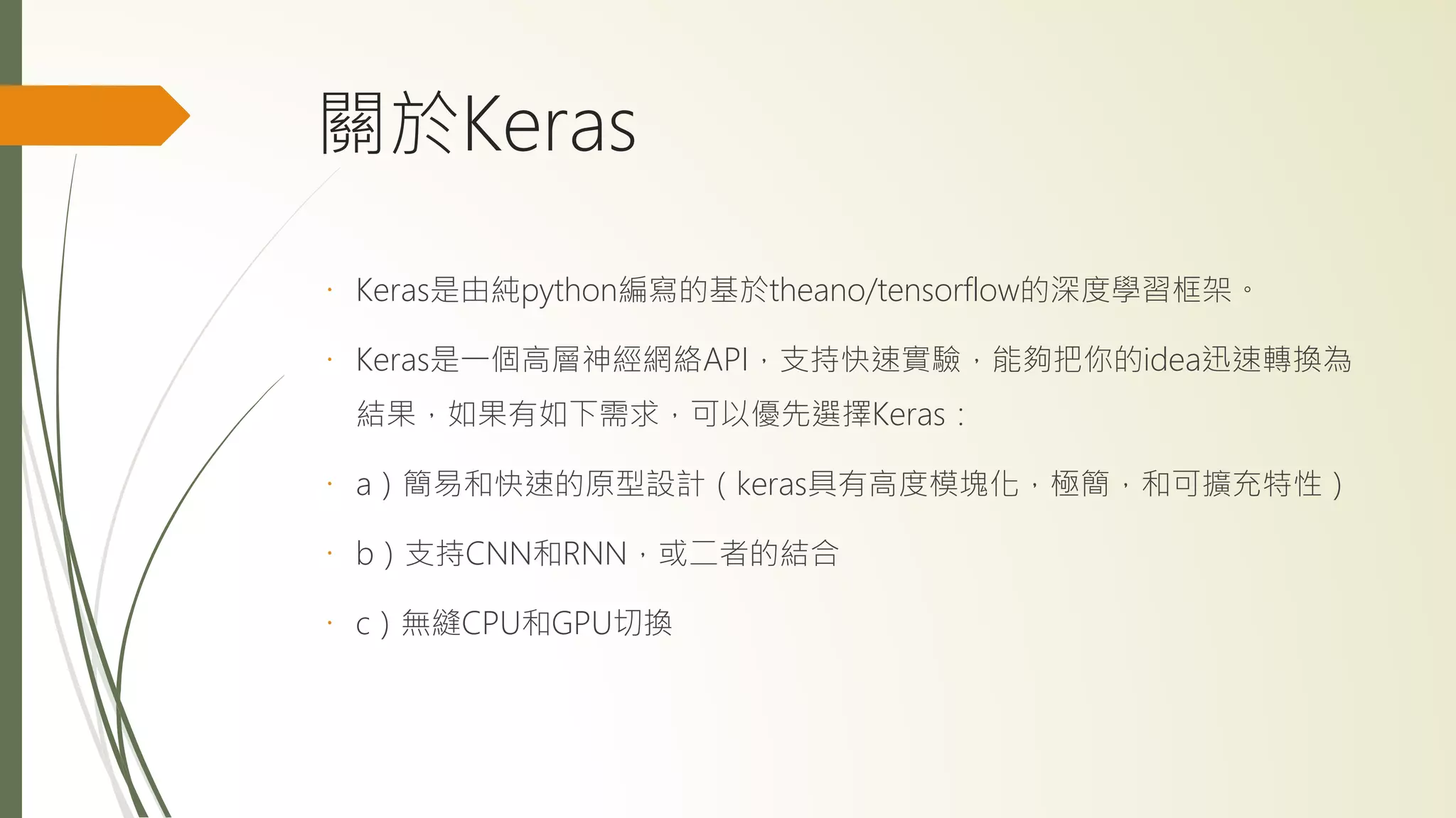 關於Keras
Keras是由純python編寫的基於theano/tensorflow的深度學習框架。
Keras是一個高層神經網絡API，支持快速實驗，能夠把你的idea迅速轉換為
結果，如果有如下需求，可以優先選擇Keras：
a）簡易和快速的原型設計（keras具有高度模塊化，極簡，和可擴充特性）
b）支持CNN和RNN，或二者的結合
c）無縫CPU和GPU切換
 