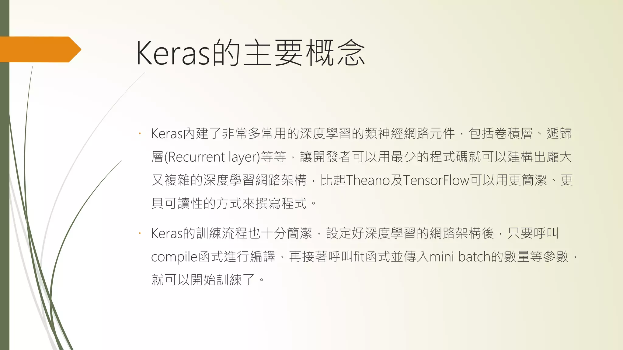 Keras的主要概念
Keras內建了非常多常用的深度學習的類神經網路元件，包括卷積層、遞歸
層(Recurrent layer)等等，讓開發者可以用最少的程式碼就可以建構出龐大
又複雜的深度學習網路架構，比起Theano及TensorFlow可以用更簡潔、更
具可讀性的方式來撰寫程式。
Keras的訓練流程也十分簡潔，設定好深度學習的網路架構後，只要呼叫
compile函式進行編譯，再接著呼叫fit函式並傳入mini batch的數量等參數，
就可以開始訓練了。
 
