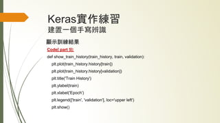Keras實作練習
建置一個手寫辨識
顯示訓練結果
Code[ part 5]:
def show_train_history(train_history, train, validation):
plt.plot(train_history.history[train])
plt.plot(train_history.history[validation])
plt.title('Train History')
plt.ylabel(train)
plt.xlabel('Epoch')
plt.legend(['train', 'validation'], loc='upper left')
plt.show()
 