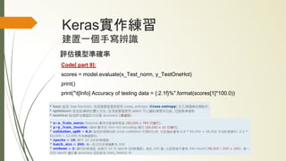 Keras實作練習
建置一個手寫辨識
評估模型準確率
Code[ part 9]:
scores = model.evaluate(x_Test_norm, y_TestOneHot)
print()
print("t[Info] Accuracy of testing data = {:2.1f}%".format(scores[1]*100.0))
 