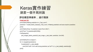 Keras實作練習
建置一個手寫辨識
評估模型準確率 、進行預測
Code[ part 10]:
print("t[Info] Making prediction to x_Test_norm")
prediction = model.predict_classes(x_Test_norm) # Making prediction and save result to prediction
print()
print("t[Info] Show 10 prediction result (From 240):")
print("%sn" % (prediction[240:250]))
if isDisplayAvl():
plot_images_labels_predict(X_test_image, y_test_label, prediction, idx=240)
print("t[Info] Error analysis:")
for i in range(len(prediction)):
if prediction[i] != y_test_label[i]:
print("tAt %d'th: %d is with wrong prediction as %d!" % (i, y_test_label[i], prediction[i]))
print()
 
