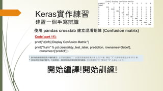Keras實作練習
建置一個手寫辨識
使用 pandas crosstab 建立混淆矩陣 (Confusion matrix)
Code[ part 11]:
print("t[Info] Display Confusion Matrix:")
print("%sn" % pd.crosstab(y_test_label, prediction, rownames=['label'],
colnames=['predict']))
開始編譯!開始訓練!
 